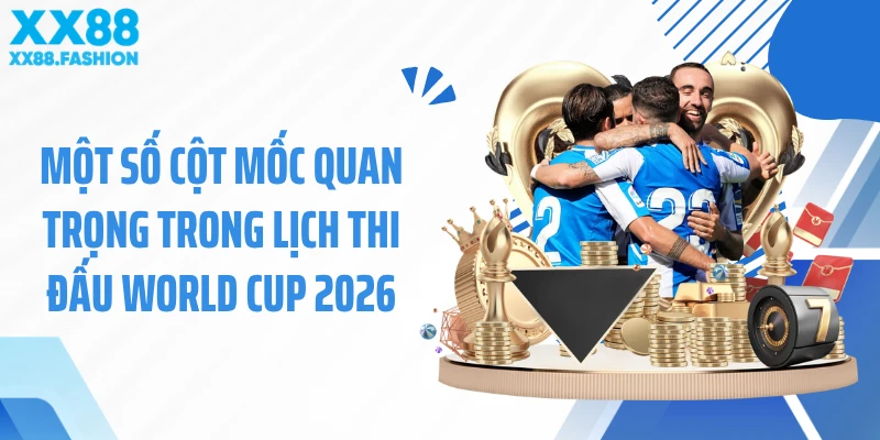 Một số cột mốc quan trọng trong lịch thi đấu World Cup 2026